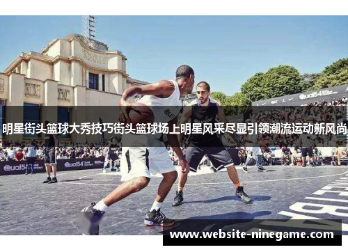 明星街头篮球大秀技巧街头篮球场上明星风采尽显引领潮流运动新风尚