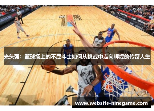 光头强：篮球场上的不屈斗士如何从挑战中走向辉煌的传奇人生