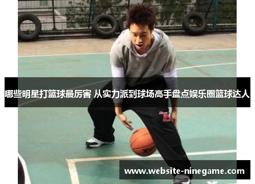 哪些明星打篮球最厉害 从实力派到球场高手盘点娱乐圈篮球达人