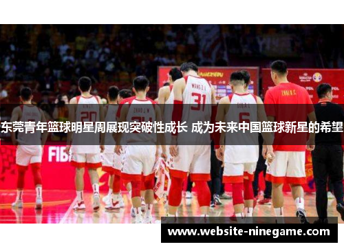东莞青年篮球明星周展现突破性成长 成为未来中国篮球新星的希望