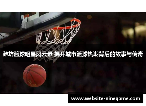 潍坊篮球明星风云录 揭开城市篮球热潮背后的故事与传奇