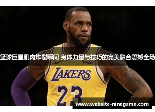 篮球巨星肌肉炸裂瞬间 身体力量与技巧的完美融合震撼全场