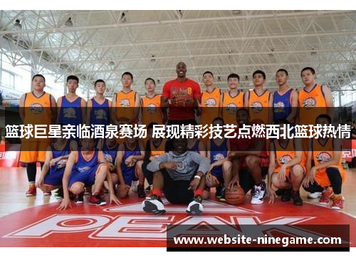 篮球巨星亲临酒泉赛场 展现精彩技艺点燃西北篮球热情
