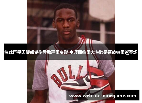 篮球巨星因脚部受伤导致严重变形 生涯面临重大考验是否能够重返赛场