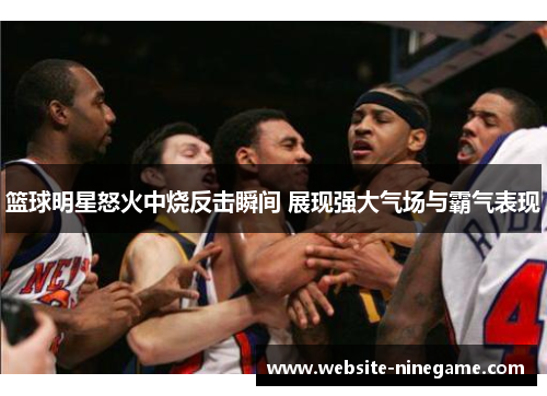 篮球明星怒火中烧反击瞬间 展现强大气场与霸气表现