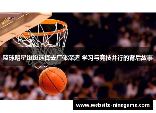 篮球明星纷纷选择去广体深造 学习与竞技并行的背后故事