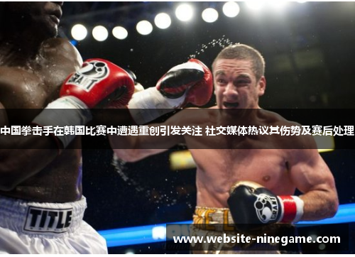 中国拳击手在韩国比赛中遭遇重创引发关注 社交媒体热议其伤势及赛后处理