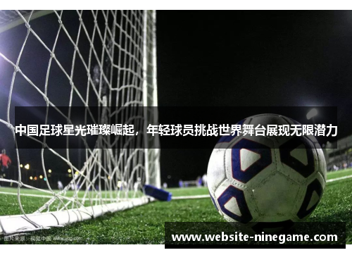 中国足球星光璀璨崛起，年轻球员挑战世界舞台展现无限潜力