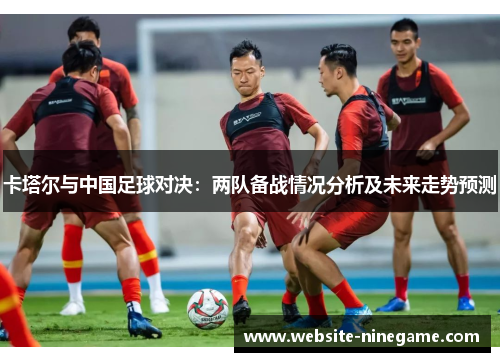 卡塔尔与中国足球对决：两队备战情况分析及未来走势预测