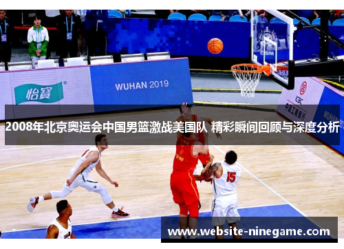2008年北京奥运会中国男篮激战美国队 精彩瞬间回顾与深度分析