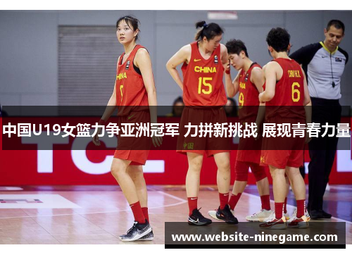 中国U19女篮力争亚洲冠军 力拼新挑战 展现青春力量