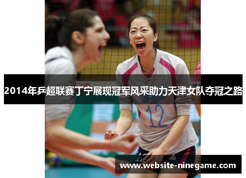 2014年乒超联赛丁宁展现冠军风采助力天津女队夺冠之路